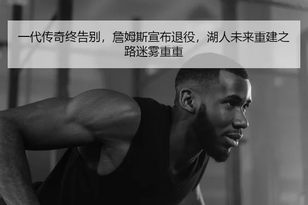 一代传奇终告别，詹姆斯宣布退役，湖人未来重建之路迷雾重重